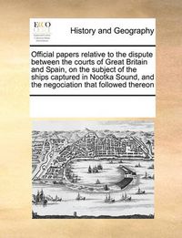 Cover image for Official Papers Relative to the Dispute Between the Courts of Great Britain and Spain, on the Subject of the Ships Captured in Nootka Sound, and the Negociation That Followed Thereon