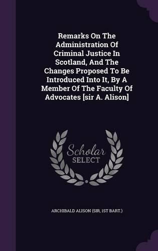 Cover image for Remarks on the Administration of Criminal Justice in Scotland, and the Changes Proposed to Be Introduced Into It, by a Member of the Faculty of Advocates [Sir A. Alison]