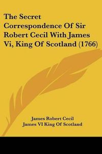 Cover image for The Secret Correspondence Of Sir Robert Cecil With James Vi, King Of Scotland (1766)