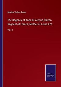 Cover image for The Regency of Anne of Austria, Queen Regnant of France, Mother of Louis XIV.: Vol. II