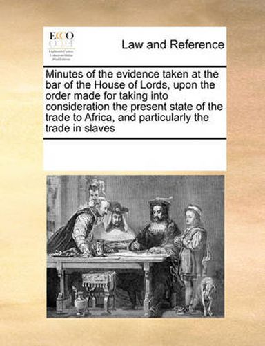 Cover image for Minutes of the Evidence Taken at the Bar of the House of Lords, Upon the Order Made for Taking Into Consideration the Present State of the Trade to Africa, and Particularly the Trade in Slaves