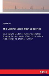 Cover image for The Original Steam-Boat Supported: Or, a reply to Mr. James Rumsey's pamphlet. Shewing the true priority of John Fitch, and the false datings, &c. of James Rumsey