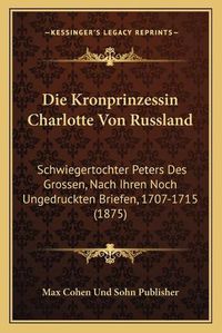 Cover image for Die Kronprinzessin Charlotte Von Russland: Schwiegertochter Peters Des Grossen, Nach Ihren Noch Ungedruckten Briefen, 1707-1715 (1875)