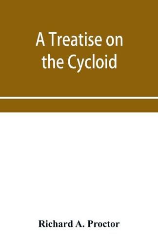 Cover image for A treatise on the Cycloid and all forms of Cycloidal Curves and on the use of such curves in dealing with the motions of planets, comets, &c. and of matter projected from the sun