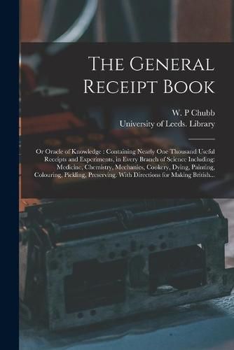 Cover image for The General Receipt Book; or Oracle of Knowledge: Containing Nearly One Thousand Useful Receipts and Experiments, in Every Branch of Science Including: Medicine, Chemistry, Mechanics, Cookery, Dying, Painting, Colouring, Pickling, Preserving. With...