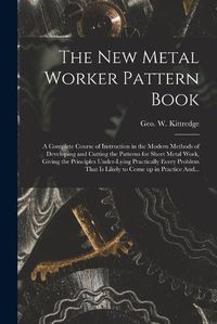 Cover image for The New Metal Worker Pattern Book; a Complete Course of Instruction in the Modern Methods of Developing and Cutting the Patterns for Sheet Metal Work, Giving the Principles Under-lying Practically Every Problem That is Likely to Come up in Practice And...