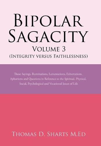 Bipolar Sagacity Volume 3 (Integrity Versus Faithlessness): Those Sayings, Ruminations, Lamentations, Exhortations, Aphorisms and Questions in Reference to the Spiritual, Physical, Social, Psychological and Vocational Issues of Life