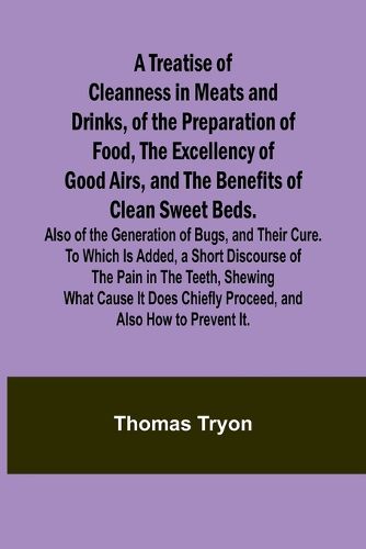 A Treatise of Cleanness in Meats and Drinks, of the Preparation of Food, the Excellency of Good Airs, and the Benefits of Clean Sweet Beds. Also of the Generation of Bugs, and Their Cure. To Which Is Added, a Short Discourse of the Pain in the Teeth, Shewing