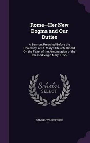 Rome--Her New Dogma and Our Duties: A Sermon, Preached Before the University, at St. Mary's Church, Oxford, on the Feast of the Annunciation of the Blessed Virgin Mary, 1855