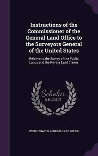 Cover image for Instructions of the Commissioner of the General Land Office to the Surveyors General of the United States: Relative to the Survey of the Public Lands and the Private Land Claims