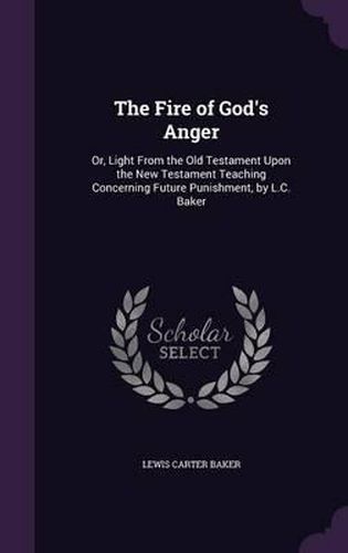 The Fire of God's Anger: Or, Light from the Old Testament Upon the New Testament Teaching Concerning Future Punishment, by L.C. Baker