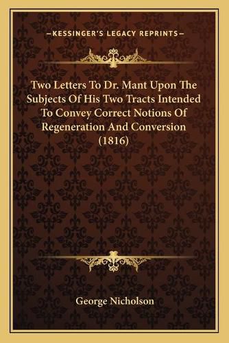 Cover image for Two Letters to Dr. Mant Upon the Subjects of His Two Tracts Intended to Convey Correct Notions of Regeneration and Conversion (1816)