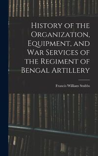 Cover image for History of the Organization, Equipment, and War Services of the Regiment of Bengal Artillery