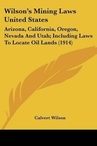 Cover image for Wilson's Mining Laws United States: Arizona, California, Oregon, Nevada and Utah; Including Laws to Locate Oil Lands (1914)
