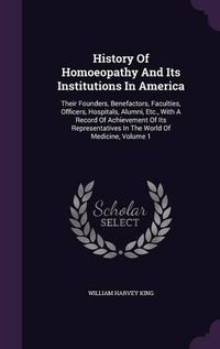 Cover image for History of Homoeopathy and Its Institutions in America: Their Founders, Benefactors, Faculties, Officers, Hospitals, Alumni, Etc., with a Record of Achievement of Its Representatives in the World of Medicine, Volume 1