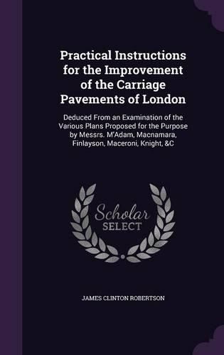 Cover image for Practical Instructions for the Improvement of the Carriage Pavements of London: Deduced from an Examination of the Various Plans Proposed for the Purpose by Messrs. M'Adam, MacNamara, Finlayson, Maceroni, Knight, &C