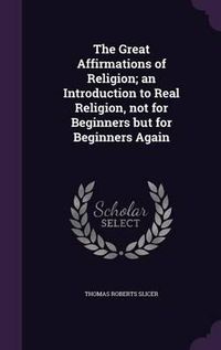 Cover image for The Great Affirmations of Religion; An Introduction to Real Religion, Not for Beginners But for Beginners Again