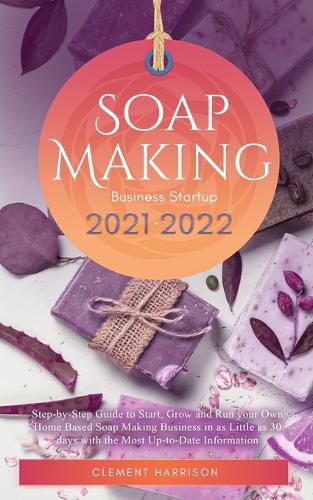 Cover image for Soap Making Business Startup 2021-2022: Step-by-Step Guide to Start, Grow and Run your Own Home Based Soap Making Business in 30 days with the Most Up-to-Date Information