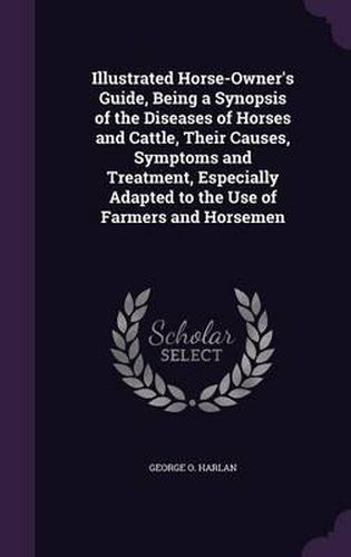 Cover image for Illustrated Horse-Owner's Guide, Being a Synopsis of the Diseases of Horses and Cattle, Their Causes, Symptoms and Treatment, Especially Adapted to the Use of Farmers and Horsemen