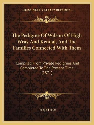 The Pedigree of Wilson of High Wray and Kendal, and the Families Connected with Them: Compiled from Private Pedigrees and Completed to the Present Time (1871)