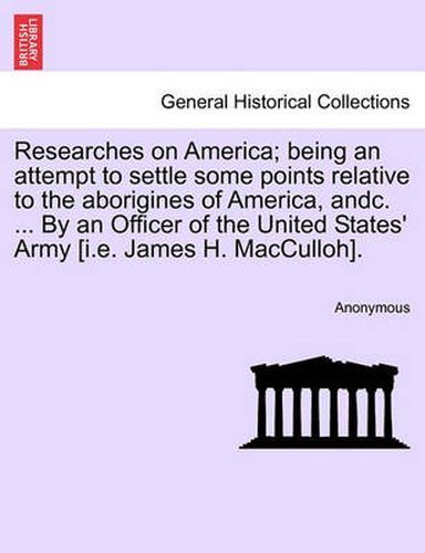 Cover image for Researches on America; Being an Attempt to Settle Some Points Relative to the Aborigines of America, Andc. ... by an Officer of the United States' Army [I.E. James H. Macculloh].