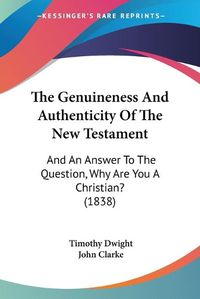 Cover image for The Genuineness and Authenticity of the New Testament: And an Answer to the Question, Why Are You a Christian? (1838)