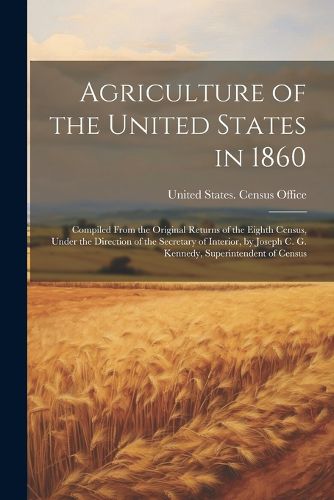 Agriculture of the United States in 1860; Compiled From the Original Returns of the Eighth Census, Under the Direction of the Secretary of Interior, by Joseph C. G. Kennedy, Superintendent of Census