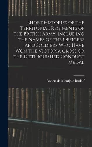 Cover image for Short Histories of the Territorial Regiments of the British Army, Including the Names of the Officers and Soldiers who Have won the Victoria Cross or the Distinguished Conduct Medal