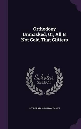 Cover image for Orthodoxy Unmasked, Or, All Is Not Gold That Glitters
