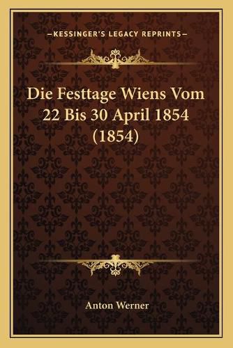 Cover image for Die Festtage Wiens Vom 22 Bis 30 April 1854 (1854)