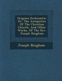 Cover image for Origines Ecclesiastic: Or, the Antiquities of the Christian Church, and Other Works, of the REV. Joseph Bingham