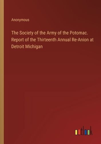 The Society of the Army of the Potomac. Report of the Thirteenth Annual Re-Anion at Detroit Michigan