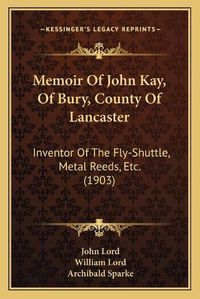 Cover image for Memoir of John Kay, of Bury, County of Lancaster: Inventor of the Fly-Shuttle, Metal Reeds, Etc. (1903)