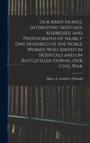 Cover image for Our Army Nurses. Interesting Sketches, Addresses, and Photographs of Nearly one Hundred of the Noble Women who Served in Hospitals and on Battlefields During our Civil War