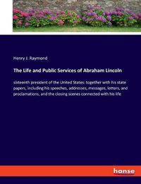 Cover image for The Life and Public Services of Abraham Lincoln: sixteenth president of the United States: together with his state papers, including his speeches, addresses, messages, letters, and proclamations, and the closing scenes connected with his life