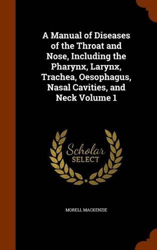 Cover image for A Manual of Diseases of the Throat and Nose, Including the Pharynx, Larynx, Trachea, Oesophagus, Nasal Cavities, and Neck Volume 1