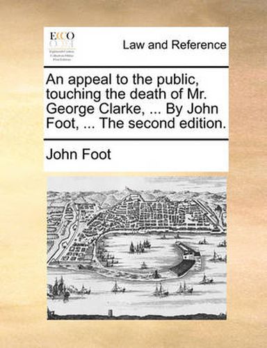 Cover image for An Appeal to the Public, Touching the Death of Mr. George Clarke, ... by John Foot, ... the Second Edition.