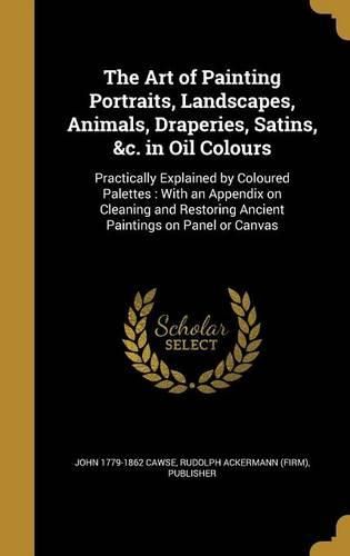 Cover image for The Art of Painting Portraits, Landscapes, Animals, Draperies, Satins, &C. in Oil Colours: Practically Explained by Coloured Palettes: With an Appendix on Cleaning and Restoring Ancient Paintings on Panel or Canvas