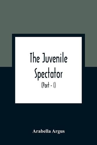 Cover image for The Juvenile Spectator: Being Observations On The Tempers, Manners, And Foibles Of Various Young Persons; Interspersed With Such Lively Matter As It Is Presumed Will Amuse As Well As Instruct (Part - I)