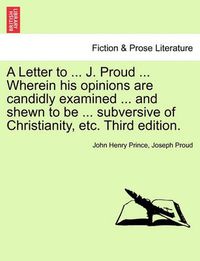 Cover image for A Letter to ... J. Proud ... Wherein His Opinions Are Candidly Examined ... and Shewn to Be ... Subversive of Christianity, Etc. Third Edition.