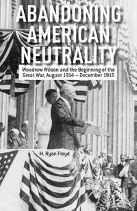 Cover image for Abandoning American Neutrality: Woodrow Wilson and the Beginning of the Great War, August 1914 - December 1915