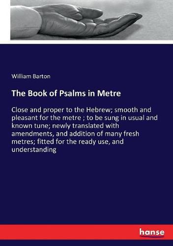 The Book of Psalms in Metre: Close and proper to the Hebrew; smooth and pleasant for the metre; to be sung in usual and known tune; newly translated with amendments, and addition of many fresh metres; fitted for the ready use, and understanding