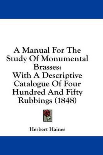 Cover image for A Manual for the Study of Monumental Brasses: With a Descriptive Catalogue of Four Hundred and Fifty Rubbings (1848)