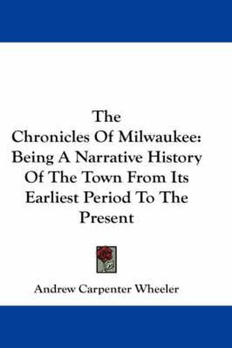 Cover image for The Chronicles of Milwaukee: Being a Narrative History of the Town from Its Earliest Period to the Present