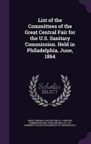 List of the Committees of the Great Central Fair for the U.S. Sanitary Commission. Held in Philadelphia, June, 1864