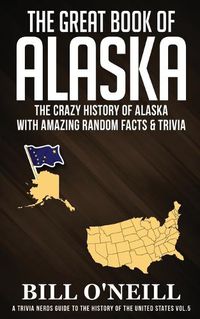 Cover image for The Great Book of Alaska: The Crazy History of Alaska with Amazing Random Facts & Trivia