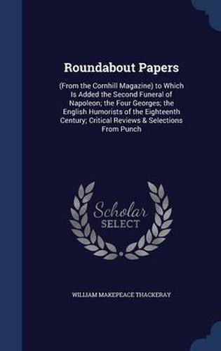 Roundabout Papers: (From the Cornhill Magazine) to Which Is Added the Second Funeral of Napoleon; The Four Georges; The English Humorists of the Eighteenth Century; Critical Reviews & Selections from Punch