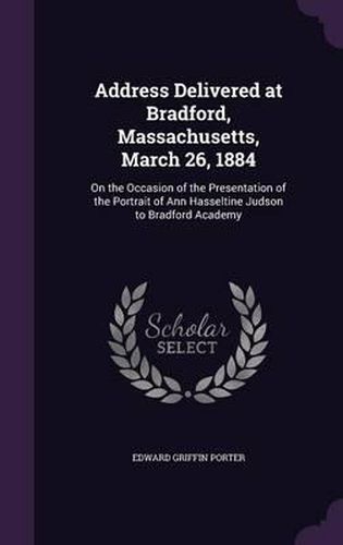 Cover image for Address Delivered at Bradford, Massachusetts, March 26, 1884: On the Occasion of the Presentation of the Portrait of Ann Hasseltine Judson to Bradford Academy