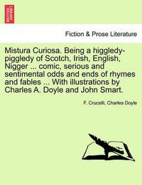 Cover image for Mistura Curiosa. Being a Higgledy-Piggledy of Scotch, Irish, English, Nigger ... Comic, Serious and Sentimental Odds and Ends of Rhymes and Fables ... with Illustrations by Charles A. Doyle and John Smart.