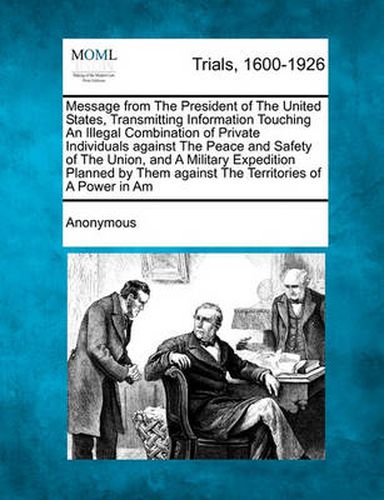 Cover image for Message from the President of the United States, Transmitting Information Touching an Illegal Combination of Private Individuals Against the Peace and Safety of the Union, and a Military Expedition Planned by Them Against the Territories of a Power In...